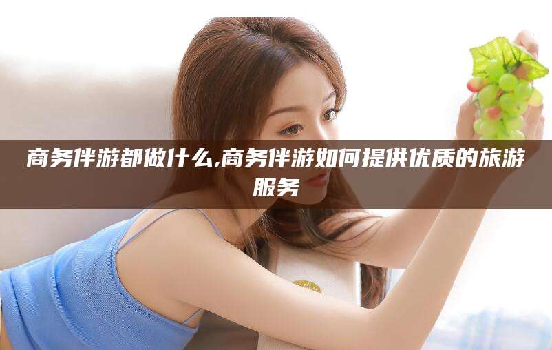 滦南商务伴游都做什么,商务伴游如何提供优质的旅游服务