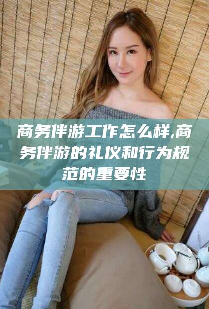 滦南商务伴游工作怎么样,商务伴游的礼仪和行为规范的重要性
