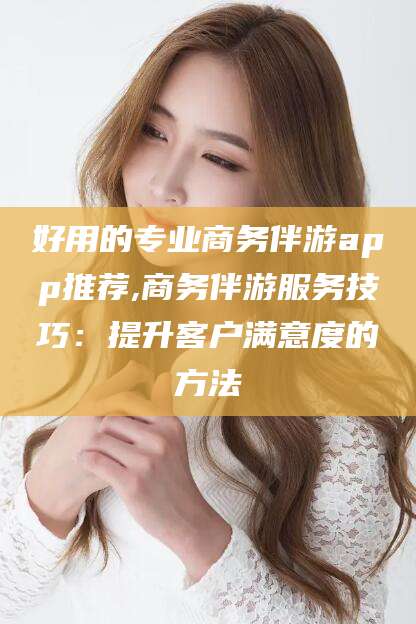 滦南好用的专业商务伴游app推荐,商务伴游服务技巧：提升客户满意度的方法