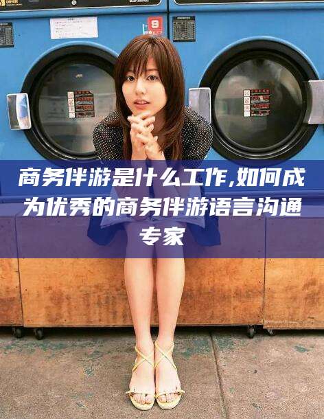 滦南商务伴游是什么工作,如何成为优秀的商务伴游语言沟通专家