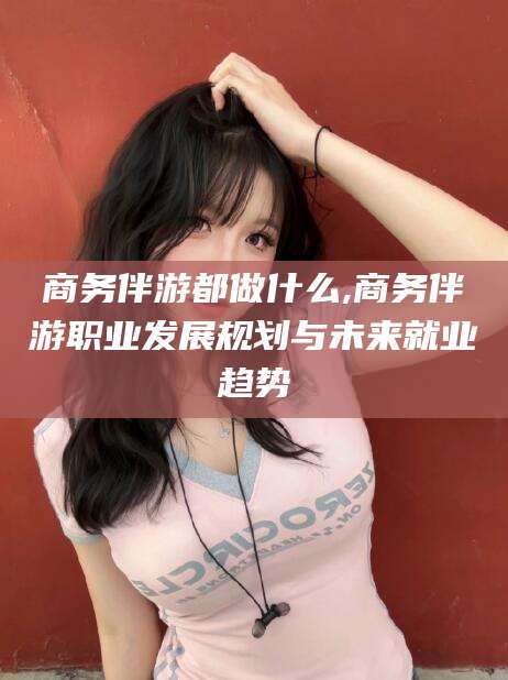 滦南商务伴游都做什么,商务伴游职业发展规划与未来就业趋势