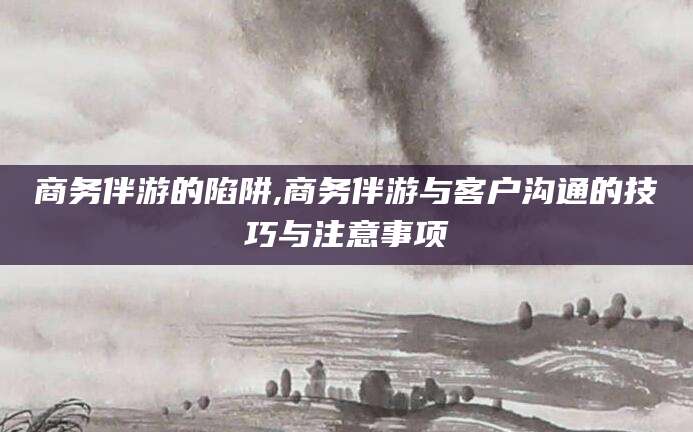 滦南商务伴游的陷阱,商务伴游与客户沟通的技巧与注意事项