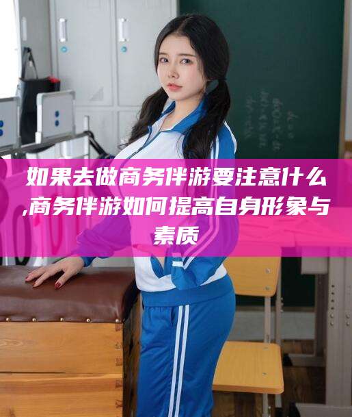 滦南如果去做商务伴游要注意什么,商务伴游如何提高自身形象与素质