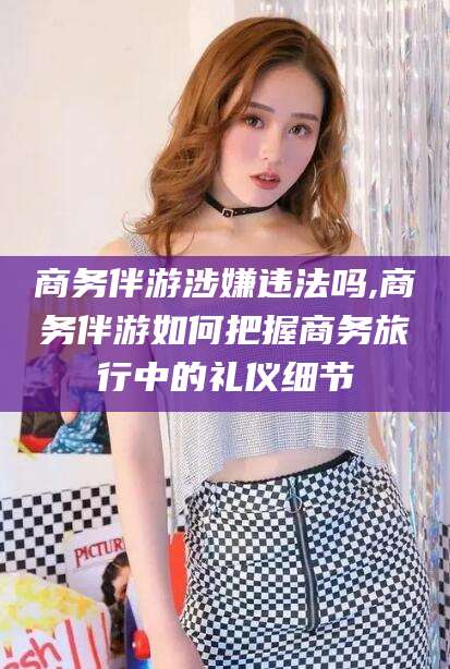 滦南商务伴游涉嫌违法吗,商务伴游如何把握商务旅行中的礼仪细节