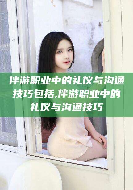 滦南伴游职业中的礼仪与沟通技巧包括,伴游职业中的礼仪与沟通技巧