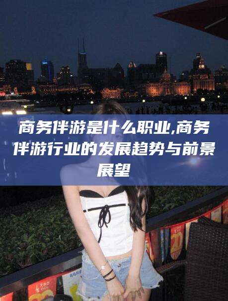 滦南商务伴游是什么职业,商务伴游行业的发展趋势与前景展望