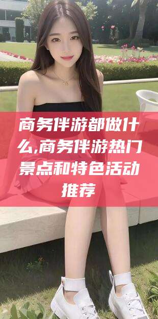滦南商务伴游都做什么,商务伴游热门景点和特色活动推荐