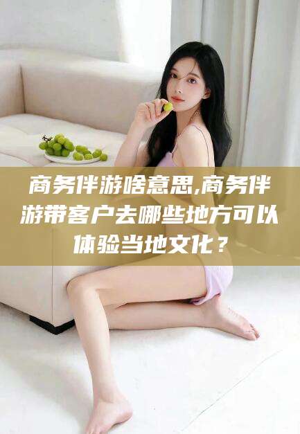 滦南商务伴游啥意思,商务伴游带客户去哪些地方可以体验当地文化？