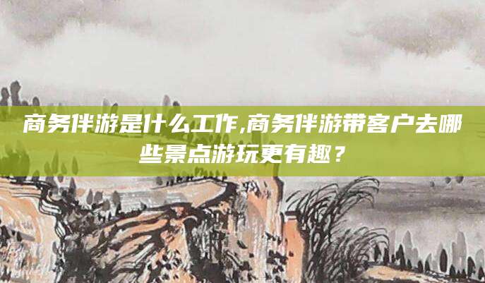 滦南商务伴游是什么工作,商务伴游带客户去哪些景点游玩更有趣？
