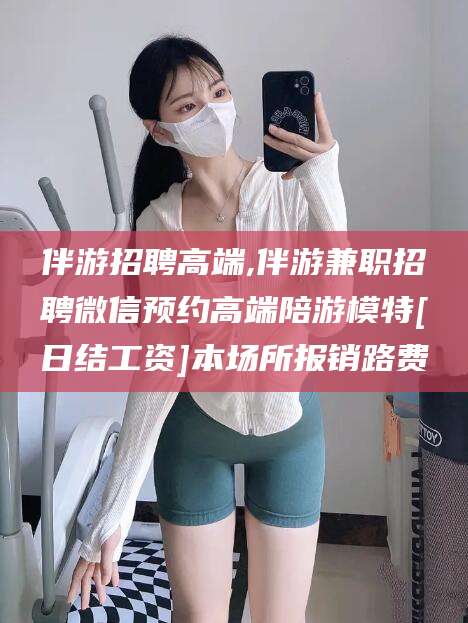 滦南伴游招聘高端,伴游兼职招聘微信预约高端陪游模特[日结工资]本场所报销路费