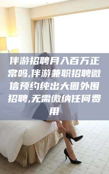 滦南伴游招聘月入百万正常吗,伴游兼职招聘微信预约纯出大圈外围招聘,无需缴纳任何费用