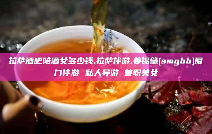 滦南拉萨酒吧陪酒女多少钱,拉萨伴游,姜锡肇(smgbb)厦门伴游 私人导游 兼职美女