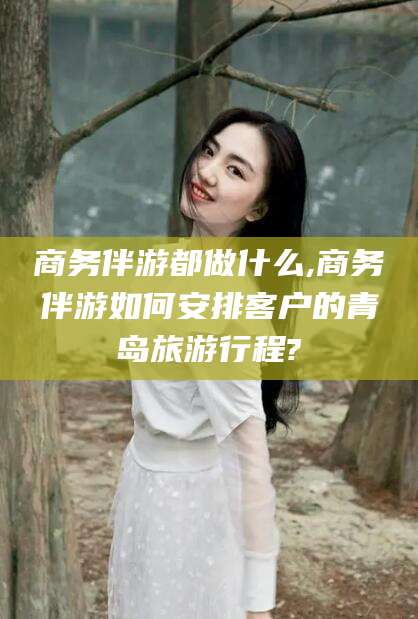 滦南商务伴游都做什么,商务伴游如何安排客户的青岛旅游行程?