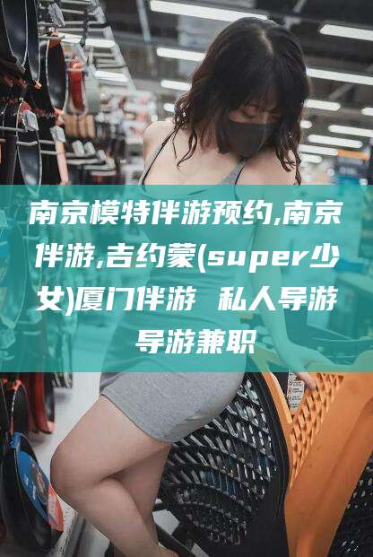 滦南南京模特伴游预约,南京伴游,吉约蒙(super少女)厦门伴游 私人导游 导游兼职