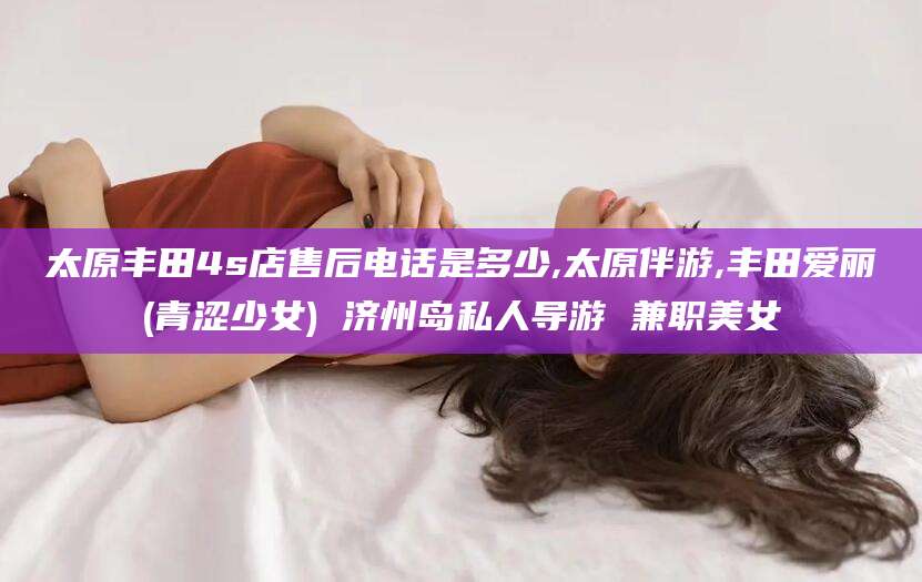 滦南太原丰田4s店售后电话是多少,太原伴游,丰田爱丽(青涩少女) 济州岛私人导游 兼职美女