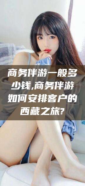 滦南商务伴游一般多少钱,商务伴游如何安排客户的西藏之旅?