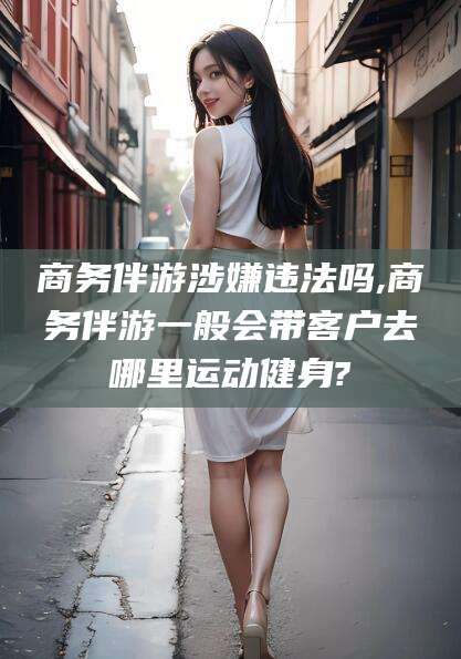 滦南商务伴游涉嫌违法吗,商务伴游一般会带客户去哪里运动健身?