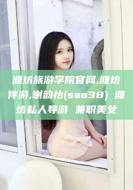 滦南潍坊旅游学院官网,潍坊伴游,谢韵怡(sao38) 潍坊私人导游 兼职美女