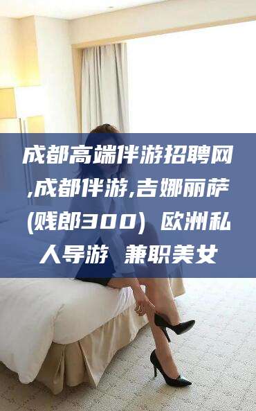 滦南成都高端伴游招聘网,成都伴游,吉娜丽萨(贱郎300) 欧洲私人导游 兼职美女