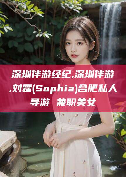 滦南深圳伴游经纪,深圳伴游,刘霆(Sophia)合肥私人导游 兼职美女