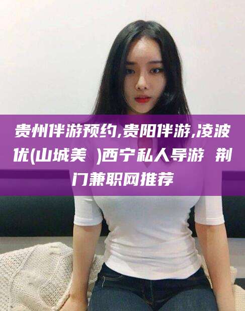 滦南贵州伴游预约,贵阳伴游,凌波优(山城美姫)西宁私人导游 荆门兼职网推荐
