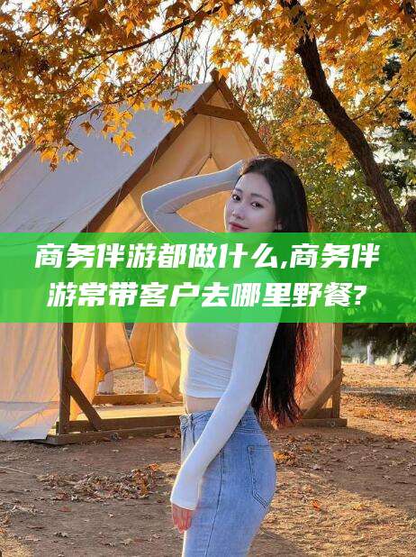 滦南商务伴游都做什么,商务伴游常带客户去哪里野餐?