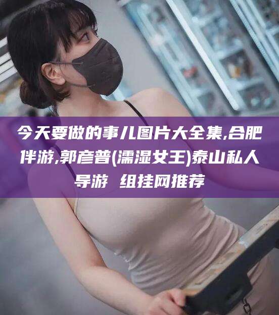 滦南今天要做的事儿图片大全集,合肥伴游,郭彦普(濡湿女王)泰山私人导游 组挂网推荐