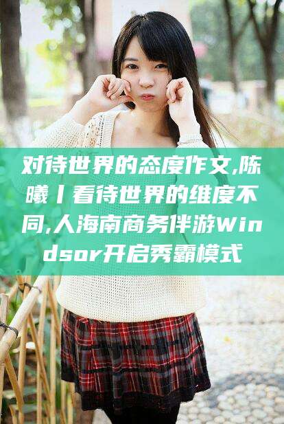 滦南对待世界的态度作文,陈曦丨看待世界的维度不同,人海南商务伴游Windsor开启秀霸模式