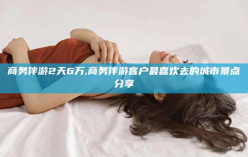 滦南商务伴游2天6万,商务伴游客户最喜欢去的城市景点分享