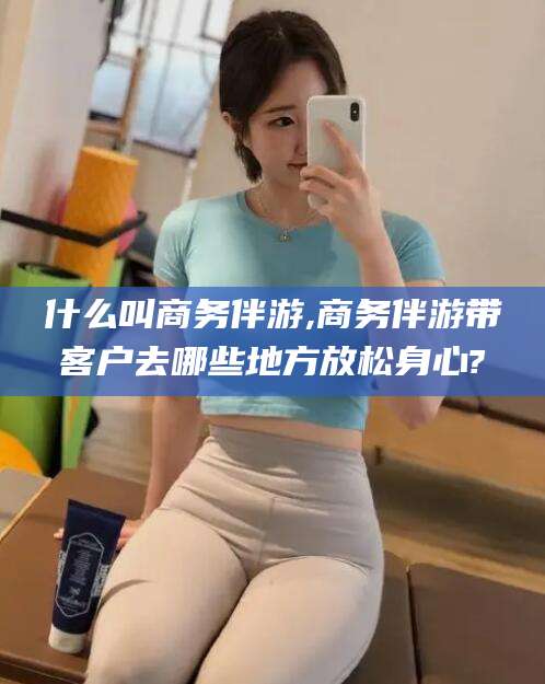 滦南什么叫商务伴游,商务伴游带客户去哪些地方放松身心?