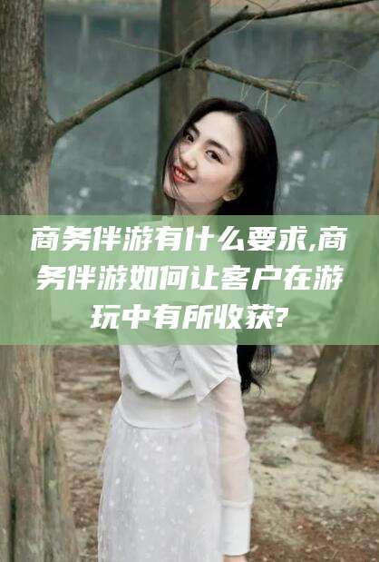 滦南商务伴游有什么要求,商务伴游如何让客户在游玩中有所收获?