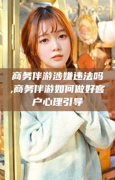 滦南商务伴游涉嫌违法吗,商务伴游如何做好客户心理引导
