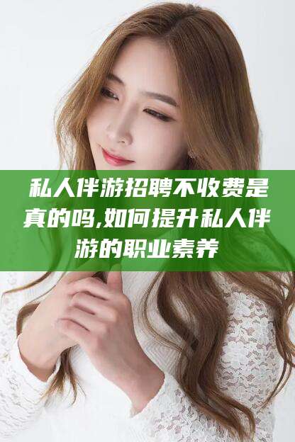 滦南私人伴游招聘不收费是真的吗,如何提升私人伴游的职业素养