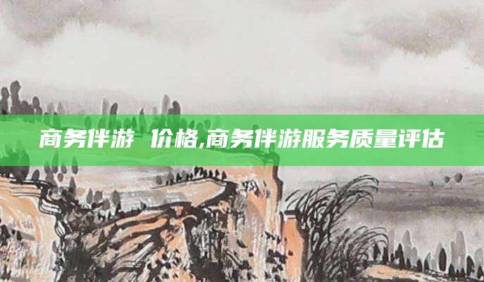 滦南商务伴游 价格,商务伴游服务质量评估