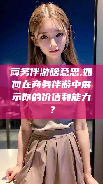 滦南商务伴游啥意思,如何在商务伴游中展示你的价值和能力？