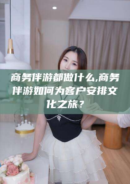 滦南商务伴游都做什么,商务伴游如何为客户安排文化之旅？