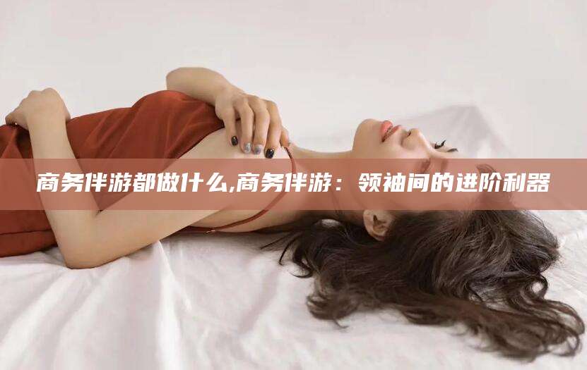 滦南商务伴游都做什么,商务伴游：领袖间的进阶利器