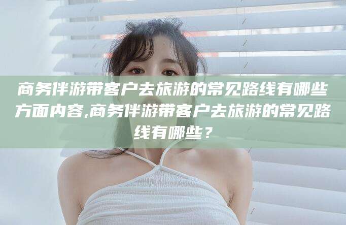滦南商务伴游带客户去旅游的常见路线有哪些方面内容,商务伴游带客户去旅游的常见路线有哪些？