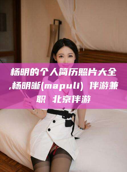 滦南杨明的个人简历照片大全,杨明晰(mapuli) 伴游兼职 北京伴游