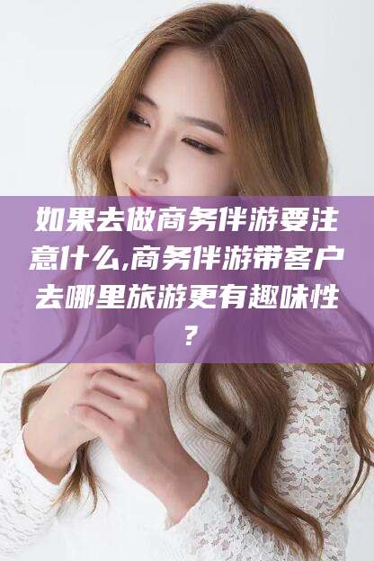 滦南如果去做商务伴游要注意什么,商务伴游带客户去哪里旅游更有趣味性？