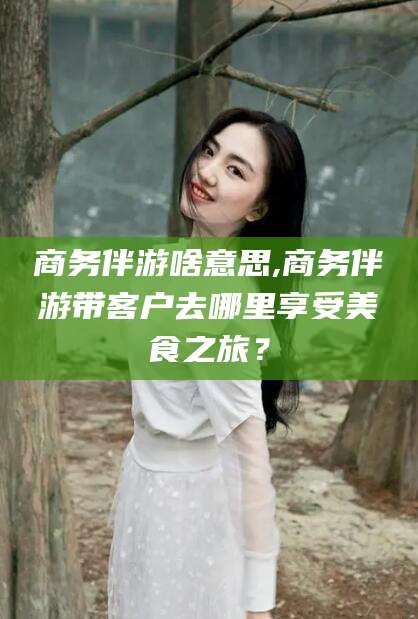 滦南商务伴游啥意思,商务伴游带客户去哪里享受美食之旅？