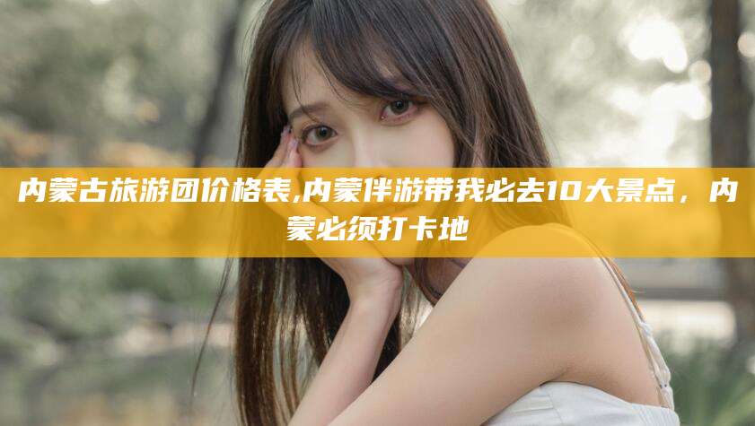 滦南内蒙古旅游团价格表,内蒙伴游带我必去10大景点，内蒙必须打卡地