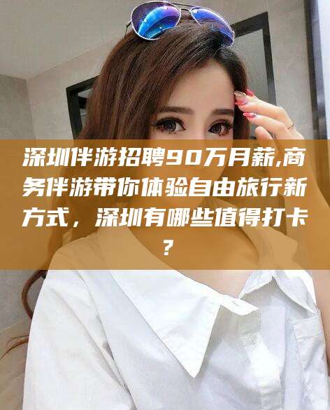 滦南深圳伴游招聘90万月薪,商务伴游带你体验自由旅行新方式，深圳有哪些值得打卡？