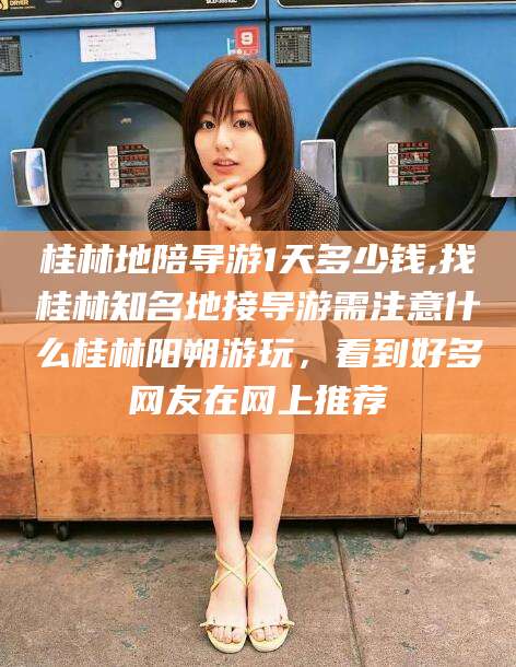 滦南桂林地陪导游1天多少钱,找桂林知名地接导游需注意什么桂林阳朔游玩，看到好多网友在网上推荐