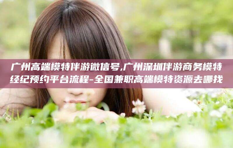 滦南广州高端模特伴游微信号,广州深圳伴游商务模特经纪预约平台流程-全国兼职高端模特资源去哪找