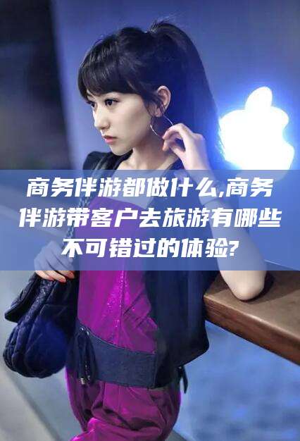 滦南商务伴游都做什么,商务伴游带客户去旅游有哪些不可错过的体验?