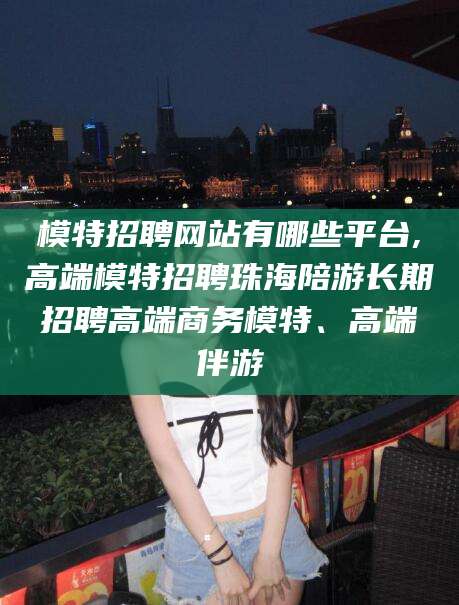 滦南模特招聘网站有哪些平台,高端模特招聘珠海陪游长期招聘高端商务模特、高端伴游