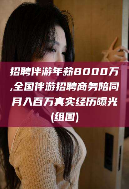 滦南招聘伴游年薪8000万,全国伴游招聘商务陪同月入百万真实经历曝光(组图)