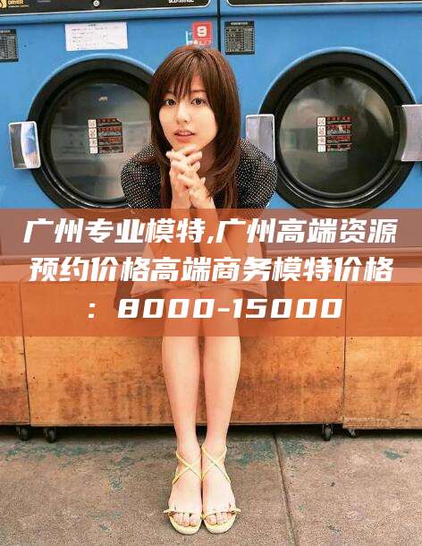 滦南广州专业模特,广州高端资源预约价格高端商务模特价格：8000-15000