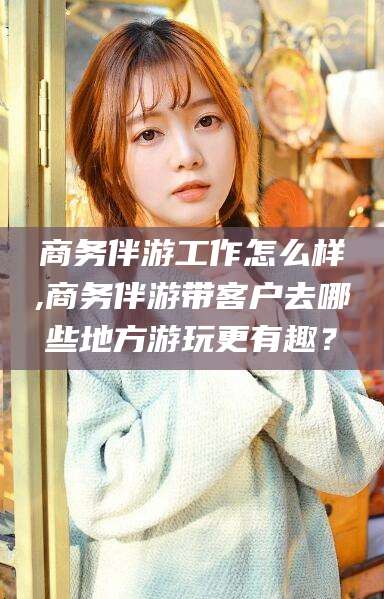 滦南商务伴游工作怎么样,商务伴游带客户去哪些地方游玩更有趣？